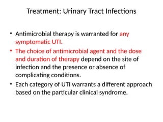 Treatment: Urinary Tract Infections
• Antimicrobial therapy is warranted for any
symptomatic UTI.
• The choice of antimicrobial agent and the dose
and duration of therapy depend on the site of
infection and the presence or absence of
complicating conditions.
• Each category of UTI warrants a different approach
based on the particular clinical syndrome.
 