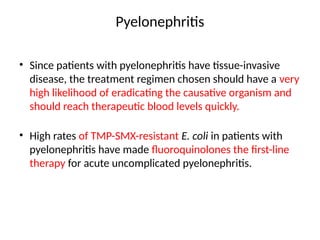 Pyelonephritis
• Since patients with pyelonephritis have tissue-invasive
disease, the treatment regimen chosen should have a very
high likelihood of eradicating the causative organism and
should reach therapeutic blood levels quickly.
• High rates of TMP-SMX-resistant E. coli in patients with
pyelonephritis have made fluoroquinolones the first-line
therapy for acute uncomplicated pyelonephritis.
 