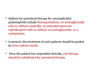 • Options for parenteral therapy for uncomplicated
pyelonephritis include fluoroquinolones, an aminoglycoside
with or without ampicillin, an extended-spectrum
cephalosporin with or without an aminoglycoside, or a
carbapenem.
• In general, the treatment of such patients should be guided
by urine culture results.
• Once the patient has responded clinically, oral therapy
should be substituted for parenteral therapy.
 