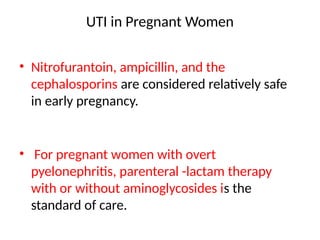 UTI in Pregnant Women
• Nitrofurantoin, ampicillin, and the
cephalosporins are considered relatively safe
in early pregnancy.
• For pregnant women with overt
pyelonephritis, parenteral -lactam therapy
with or without aminoglycosides is the
standard of care.
 