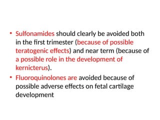 • Sulfonamides should clearly be avoided both
in the first trimester (because of possible
teratogenic effects) and near term (because of
a possible role in the development of
kernicterus).
• Fluoroquinolones are avoided because of
possible adverse effects on fetal cartilage
development
 