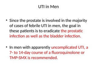UTI in Men
• Since the prostate is involved in the majority
of cases of febrile UTI in men, the goal in
these patients is to eradicate the prostatic
infection as well as the bladder infection.
• In men with apparently uncomplicated UTI, a
7- to 14-day course of a fluoroquinolone or
TMP-SMX is recommended.
 