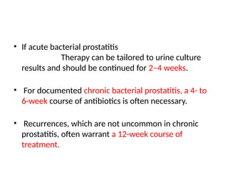 • If acute bacterial prostatitis
Therapy can be tailored to urine culture
results and should be continued for 2–4 weeks.
• For documented chronic bacterial prostatitis, a 4- to
6-week course of antibiotics is often necessary.
• Recurrences, which are not uncommon in chronic
prostatitis, often warrant a 12-week course of
treatment.
 