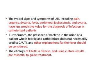 • The typical signs and symptoms of UTI, including pain,
urgency, dysuria, fever, peripheral leukocytosis, and pyuria,
have less predictive value for the diagnosis of infection in
catheterized patients
• Furthermore, the presence of bacteria in the urine of a
patient who is febrile and catheterized does not necessarily
predict CAUTI, and other explanations for the fever should
be considered.
• The etiology of CAUTI is diverse, and urine culture results
are essential to guide treatment.
 