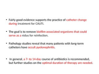 • Fairly good evidence supports the practice of catheter change
during treatment for CAUTI.
• The goal is to remove biofilm-associated organisms that could
serve as a nidus for reinfection.
• Pathology studies reveal that many patients with long-term
catheters have occult pyelonephritis.
• In general, a 7- to 14-day course of antibiotics is recommended,
but further studies on the optimal duration of therapy are needed.
 