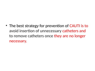 • The best strategy for prevention of CAUTI is to
avoid insertion of unnecessary catheters and
to remove catheters once they are no longer
necessary.
 