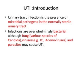UTI :Introduction
• Urinary tract infection is the presence of
microbial pathogens in the normally sterile
urinary tract.
• Infections are overwhelmingly bacterial
although fungi(various species of
Candida),viruses(e.g. JC, Adenoviruses) and
parasites may cause UTI.
 