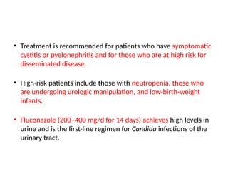 • Treatment is recommended for patients who have symptomatic
cystitis or pyelonephritis and for those who are at high risk for
disseminated disease.
• High-risk patients include those with neutropenia, those who
are undergoing urologic manipulation, and low-birth-weight
infants.
• Fluconazole (200–400 mg/d for 14 days) achieves high levels in
urine and is the first-line regimen for Candida infections of the
urinary tract.
 