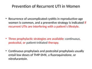 Prevention of Recurrent UTI in Women
• Recurrence of uncomplicated cystitis in reproductive-age
women is common, and a preventive strategy is indicated if
recurrent UTIs are interfering with a patient's lifestyle.
• Three prophylactic strategies are available: continuous,
postcoital, or patient-initiated therapy.
• Continuous prophylaxis and postcoital prophylaxis usually
entail low doses of TMP-SMX, a fluoroquinolone, or
nitrofurantoin.
 