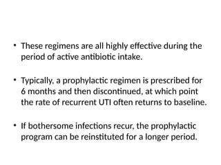• These regimens are all highly effective during the
period of active antibiotic intake.
• Typically, a prophylactic regimen is prescribed for
6 months and then discontinued, at which point
the rate of recurrent UTI often returns to baseline.
• If bothersome infections recur, the prophylactic
program can be reinstituted for a longer period.
 