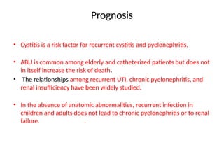 Prognosis
• Cystitis is a risk factor for recurrent cystitis and pyelonephritis.
• ABU is common among elderly and catheterized patients but does not
in itself increase the risk of death.
• The relationships among recurrent UTI, chronic pyelonephritis, and
renal insufficiency have been widely studied.
• In the absence of anatomic abnormalities, recurrent infection in
children and adults does not lead to chronic pyelonephritis or to renal
failure. .
 
