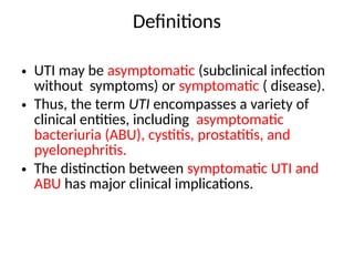 Definitions
• UTI may be asymptomatic (subclinical infection
without symptoms) or symptomatic ( disease).
• Thus, the term UTI encompasses a variety of
clinical entities, including asymptomatic
bacteriuria (ABU), cystitis, prostatitis, and
pyelonephritis.
• The distinction between symptomatic UTI and
ABU has major clinical implications.
 