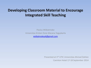 Developing Classroom Material to Encourage
Integrated Skill Teaching
Paulus Widiatmoko
Universitas Kristen Duta Wacana Yogyakarta
widiatmokoyk@gmail.com
Presented at 3rd UTIC Universitas Ahmad Dahlan
Cavinton Hotel 17-18 September 2014
 