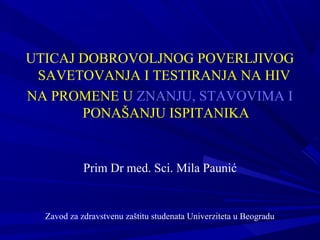 UTICAJ DOBROVOLJNOG POVERLJIVOG
SAVETOVANJA I TESTIRANJA NA HIV
NA PROMENE U ZNANJU, STAVOVIMA I
PONAŠANJU ISPITANIKA
Prim Dr med. Sci. Mila Paunić
Zavod za zdravstvenu zaštitu studenata Univerziteta u Beogradu
 