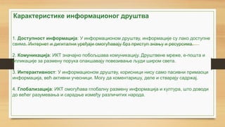 1. Доступност информација: У информационом друштву, информације су лако доступне
свима. Интернет и дигитални уређаји омогућавају брз приступ знању и ресурсима.
2. Комуникација: ИКТ значајно побољшава комуникацију. Друштвене мреже, е-пошта и
апликације за размену порука олакшавају повезивање људи широм света.
3. Интерактивност: У информационом друштву, корисници нису само пасивни примаоци
информација, већ активни учесници. Могу да коментаришу, деле и стварају садржај.
4. Глобализација: ИКТ омогућава глобалну размену информација и култура, што доводи
до већег разумевања и сарадње између различитих народа.
Карактеристике информационог друштва
 