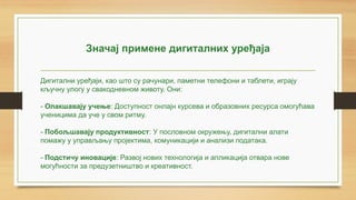 Значај примене дигиталних уређаја
Дигитални уређаји, као што су рачунари, паметни телефони и таблети, играју
кључну улогу у свакодневном животу. Они:
- Олакшавају учење: Доступност онлајн курсева и образовних ресурса омогућава
ученицима да уче у свом ритму.
- Побољшавају продуктивност: У пословном окружењу, дигитални алати
помажу у управљању пројектима, комуникацији и анализи података.
- Подстичу иновације: Развој нових технологија и апликација отвара нове
могућности за предузетништво и креативност.
 
