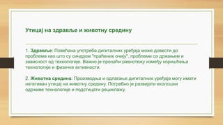 Утицај на здравље и животну средину
1. Здравље: Повећана употреба дигиталних уређаја може довести до
проблема као што су синдром "праћених очију", проблеми са држањем и
зависност од технологије. Важно је пронаћи равнотежу између коришћења
технологије и физичке активности.
2. Животна средина: Производња и одлагање дигиталних уређаја могу имати
негативан утицај на животну средину. Потребно је развијати еколошки
одрживе технологије и подстицати рециклажу.
 