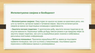 Интелектуална својина и безбедност
- Интелектуална својина: Овај појам се односи на права на креативна дела, као
што су патенти, ауторска права и трговачке марке. Заштита интелектуалне
својине је важна за подстицање иновација и креативности.
- Заштита личних података: У дигиталном добу, заштита личних података је од
кључне важности. Корисници треба да буду свесни ризика и да предузму мере за
заштиту својих података, као што су коришћење јаких лозинки и избегавање
дељљeњa осетљивих информација.
- Правила понашања: Приликом коришћења ИКТ-а, важно је поштовати
правила понашања, као што су етика у комуникацији, поштовање других
корисника и избегавање мржње и узнемиравања
 