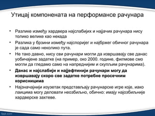 • Разлике између хардвера најслабијих и најјачих рачунара нису
толико велике као некада
• Разлика у брзини између најспоријег и најбржег обичног рачунара
је сада само неколико пута.
• Не тако давно, нису сви рачунари могли да извршавају све данас
уобичајене задатке (на пример, око 2000. године, филмове смо
могли да гледамо само на напреднијим и скупљим рачунарима).
• Данас и најслабији и најјефтинији рачунари могу даДанас и најслабији и најјефтинији рачунари могу да
извршавају скоро све задатке потребне просечнимизвршавају скоро све задатке потребне просечним
корисницимакорисницима
• Најзначајнији изузетак представљају рачунарске игре које, иако
лаицима могу деловати неозбиљно, обично: имају најозбиљније
хардверске захтеве.
Утицај компонената на перформансе рачунарa
 