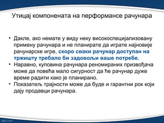 Утицај компонената на перформансе рачунарa
• Дакле, ако немате у виду неку високоспецијализовану
примену рачунара и не планирате да играте најновије
рачунарске игре, скоро сваки рачунар доступан на
тржишту требало би задовољи ваше потребе.
• Наравно, куповина рачунара реномираних призвођача
може да повећа мало сигурност да ће рачунар дуже
време радити како је планирано.
• Показатељ трајности може да буде и гарантни рок који
дају продавци рачунара.
 