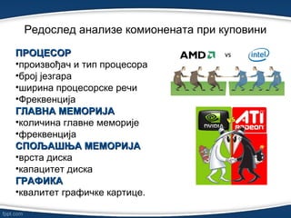 Редослед анализе комионената при куповини
ПРОЦЕСОРПРОЦЕСОР
•произвођач и тип процесора
•број језгара
•ширина процесорске речи
•Фреквенција
ГЛАВНА МЕМОРИЈАГЛАВНА МЕМОРИЈА
•количина главне меморије
•фреквенција
СПОЉАШЊА МЕМОРИЈАСПОЉАШЊА МЕМОРИЈА
•врста диска
•капацитет диска
ГРАФИКАГРАФИКА
•квалитет графичке картице.
 