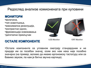 Редослед анализе комионената при куповини
МОНИТОРИМОНИТОРИ
•величина,
•тип осветљења,
•максимална резолуција,
•контрастни однос,
•фреквенција освежавања
•дигитални прикључак
ОСТАЛЕ КОМПОНЕНТЕОСТАЛЕ КОМПОНЕНТЕ
•Остале компоненте се углавном сматрају стандардним и не
придаје им се посебан значај, осим ако нам нека није посебно
значајна (на пример, волимо да имамо ергономску тастатуру или се
бавимо звуком, па нам је битна звучна картица).
 