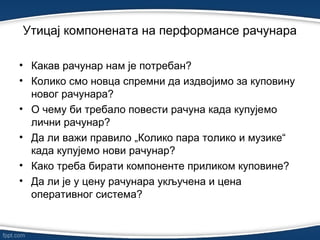 • Какав рачунар нам је потребан?
• Колико смо новца спремни да издвојимо за куповину
новог рачунара?
• О чему би требало повести рачуна када купујемо
лични рачунар?
• Да ли важи правило „Колико пара толико и музике“
када купујемо нови рачунар?
• Како треба бирати компоненте приликом куповине?
• Да ли је у цену рачунара укључена и цена
оперативног система?
Утицај компонената на перформансе рачунарa
 