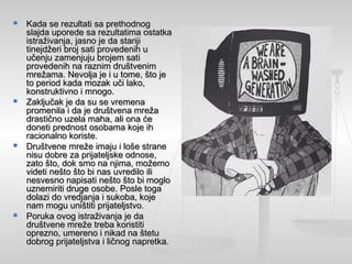  Kada se rezultati sa prethodnogKada se rezultati sa prethodnog
slajda uporede sa rezultatima ostatkaslajda uporede sa rezultatima ostatka
istraživanja, jasno je da starijiistraživanja, jasno je da stariji
tinejdžeri broj sati provedenih utinejdžeri broj sati provedenih u
učenju zamenjuju brojem satiučenju zamenjuju brojem sati
provedenih na raznim društvenimprovedenih na raznim društvenim
mrežama. Nevolja je i u tome, što jemrežama. Nevolja je i u tome, što je
to period kada mozak uči lako,to period kada mozak uči lako,
konstruktivno i mnogo.konstruktivno i mnogo.
 Zaključak je da su se vremenaZaključak je da su se vremena
promenila i da je društvena mrežapromenila i da je društvena mreža
drastično uzela maha, ali ona ćedrastično uzela maha, ali ona će
doneti prednost osobama koje ihdoneti prednost osobama koje ih
racionalno koriste.racionalno koriste.
 Društvene mreže imaju i loše straneDruštvene mreže imaju i loše strane
nisu dobre za prijateljske odnose,nisu dobre za prijateljske odnose,
zato što, dok smo na njima, možemozato što, dok smo na njima, možemo
videti nešto što bi nas uvredilo ilivideti nešto što bi nas uvredilo ili
nesvesno napisati nešto što bi moglonesvesno napisati nešto što bi moglo
uznemiriti druge osobe. Posle togauznemiriti druge osobe. Posle toga
dolazi do vredjanja i sukoba, kojedolazi do vredjanja i sukoba, koje
nam mogu uništiti prijateljstvo.nam mogu uništiti prijateljstvo.
 Poruka ovog istraživanja je daPoruka ovog istraživanja je da
društvene mreže treba koristitidruštvene mreže treba koristiti
oprezno, umereno i nikad na štetuoprezno, umereno i nikad na štetu
dobrog prijateljstva i ličnog napretka.dobrog prijateljstva i ličnog napretka.
 