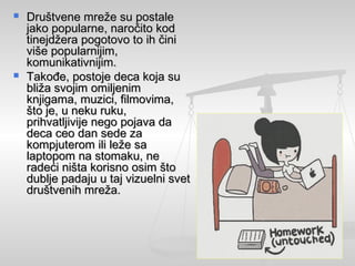  Društvene mreže su postaleDruštvene mreže su postale
jako popularne, naročito kodjako popularne, naročito kod
tinejdžera pogotovo to ih činitinejdžera pogotovo to ih čini
više popularnijim,više popularnijim,
komunikativnijim.komunikativnijim.
 Takođe, postoje deca koja suTakođe, postoje deca koja su
bliža svojim omiljenimbliža svojim omiljenim
knjigama, muzici, filmovima,knjigama, muzici, filmovima,
što je, u neku ruku,što je, u neku ruku,
prihvatljivije nego pojava daprihvatljivije nego pojava da
deca ceo dan sede zadeca ceo dan sede za
kompjuterom ili leže sakompjuterom ili leže sa
laptopom na stomaku, nelaptopom na stomaku, ne
radeći ništa korisno osim štoradeći ništa korisno osim što
dublje padaju u taj vizuelni svetdublje padaju u taj vizuelni svet
društvenih mreža.društvenih mreža.
 