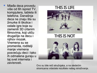  Mlađa deca proveduMlađa deca provedu
više od 6h ispred TV,više od 6h ispred TV,
kompjutera, tableta ilikompjutera, tableta ili
telefona. Današnjatelefona. Današnja
deca ne znaju šta sudeca ne znaju šta su
žmurke ili školice ižmurke ili školice i
ostale igre koje suostale igre koje su
zamenili 3D crtanimzamenili 3D crtanim
filmovima, koji utičufilmovima, koji utiču
drugačije na decu idrugačije na decu i
njihov mozak.njihov mozak.
Vremena su seVremena su se
promenila, roditeljipromenila, roditelji
manje vremenamanje vremena
posvećuju deci i takoposvećuju deci i tako
ih odmalena guraju uih odmalena guraju u
taj svet interneta itaj svet interneta i
zavisnosti.zavisnosti.
Ovo su bile reči stručnjaka, a na sledećim
stranicama videćete rezultate našeg istraživanja.
 
