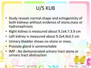 U/S KUB
• Study reveals normal shape and echogenicity of
both kidneys without evidence of stone,mass or
hydronephrosis
• Right kidney is measured about 9.1x4.7.3.9 cm
• Left kidney is measured about 9.2x4.9x3.5 cm
• Urinary bladder shows no stone or mass.
• Prostate gland is unremarkable
• IMP : No demonstrated urinary tract stone or
urinary tract obstruction
 