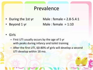 Prevalence
• During the 1st yr Male : female = 2.8-5.4:1
• Beyond 1 yr Male : female = 1:10
• Girls
– First UTI usually occurs by the age of 5 yr
with peaks during infancy and toilet training
– After the first UTI, 60-80% of girls will develop a second
UTI develop within 18 mo.
 