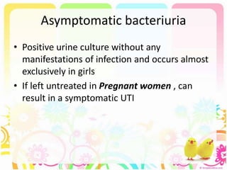 Asymptomatic bacteriuria
• Positive urine culture without any
manifestations of infection and occurs almost
exclusively in girls
• If left untreated in Pregnant women , can
result in a symptomatic UTI
 