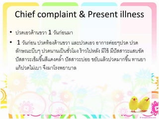 Chief complaint & Present illness
• ปวดเอวด้านขวา 1 วันก่อนมา
• 1 วันก่อน ปวดท้องด้านขวา และปวดเอว อาการค่อยๆปวด ปวด
ลักษณะบีบๆ ปวดนานเป็นชั่วโมง ร้าวไปหลัง มีไข้ มีปัสสาวะแสบขัด
ปัสสาวะเข้มขึ้นสีแดงคล้า ปัสสาวะบ่อย ขยับแล้วปวดมากขึ้น ทานยา
แก้ปวดไม่เบา จึงมาโรงพยาบาล
 