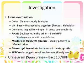 Investigation
• Urine examination
– Color : Clear or cloudy, Malodor
– pH : Base – Urea splitting organism (Proteus, Klebsiella)
– Concentrating ability – Impair in acute pyelonephritis
– Pyuria (leukocytes in the urine) > 5 cell/HPF
• * Can be present or not in urine infection
– Nitrites and leukocyte esterase - usually positive in
infected urine
– Microscopic hematuria is common in acute cystitis
– WBC casts - suggest renal involvement (Rarely seen)
• Urine gram (Spun urine) – Bact 10 /HPF
 