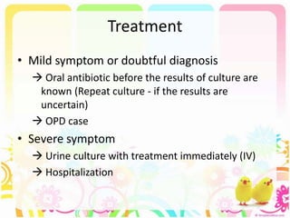 Treatment
• Mild symptom or doubtful diagnosis
 Oral antibiotic before the results of culture are
known (Repeat culture - if the results are
uncertain)
 OPD case
• Severe symptom
 Urine culture with treatment immediately (IV)
 Hospitalization
 
