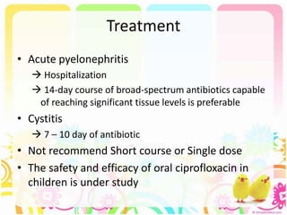 Treatment
• Acute pyelonephritis
 Hospitalization
 14-day course of broad-spectrum antibiotics capable
of reaching significant tissue levels is preferable
• Cystitis
 7 – 10 day of antibiotic
• Not recommend Short course or Single dose
• The safety and efficacy of oral ciprofloxacin in
children is under study
 