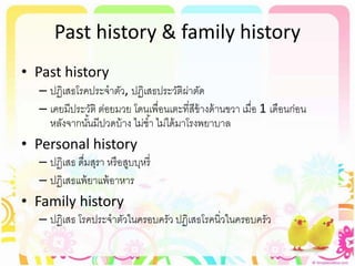 Past history & family history
• Past history
– ปฏิเสธโรคประจาตัว, ปฏิเสธประวัติผ่าตัด
– เคยมีประวัติ ต่อยมวย โดนเพื่อนเตะที่สีข้างด้านขวา เมื่อ 1 เดือนก่อน
หลังจากนั้นมีปวดบ้าง ไม่ช้า ไม่ได้มาโรงพยาบาล
• Personal history
– ปฏิเสธ ดื่มสุรา หรือสูบบุหรี่
– ปฏิเสธแพ้ยาแพ้อาหาร
• Family history
– ปฏิเสธ โรคประจาตัวในครอบครัว ปฏิเสธโรคนิ่วในครอบครัว
 