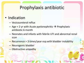 Prophylaxis antibiotic
• Indication
– Vesicoureteral reflux
– Age < 2 yr with Acute pyelonephritis  Prophylaxis
antibiotic 6 month
– Neonates and infants with febrile UTI and abnormal renal
scan
– Recurrence > 3 times/year esp.with bladder instability
– Neurogenic bladder
– Obstructive uropathy
 