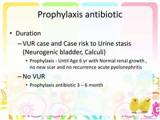 Prophylaxis antibiotic
• Duration
–VUR case and Case risk to Urine stasis
(Neurogenic bladder, Calculi)
• Prophylaxis - Until Age 6 yr with Normal renal growth ,
no new scar and no recurrence acute pyelonephritis
–No VUR
• Prophylaxis antibiotic 3 – 6 month
 