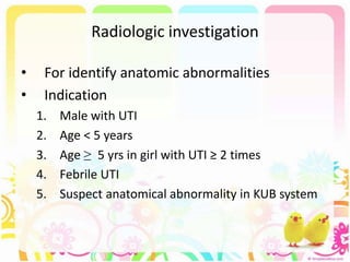 Radiologic investigation
• For identify anatomic abnormalities
• Indication
1. Male with UTI
2. Age < 5 years
3. Age ≥ 5 yrs in girl with UTI ≥ 2 times
4. Febrile UTI
5. Suspect anatomical abnormality in KUB system
 