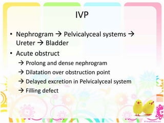 IVP
• Nephrogram  Pelvicalyceal systems 
Ureter  Bladder
• Acute obstruct
 Prolong and dense nephrogram
 Dilatation over obstruction point
 Delayed excretion in Pelvicalyceal system
 Filling defect
 