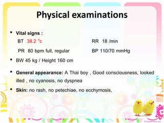 Physical examinations
• Vital signs :
BT 38.2 oc RR 18 /min
PR 80 bpm full, regular BP 110/70 mmHg
• BW 45 kg / Height 160 cm
• General appearance: A Thai boy , Good consciousness, looked
illed , no cyanosis, no dyspnea
• Skin: no rash, no petechiae, no ecchymosis,
 