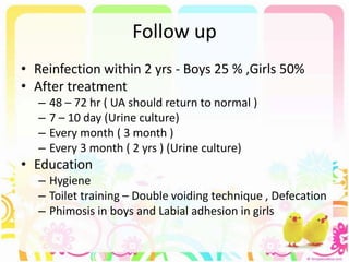 Follow up
• Reinfection within 2 yrs - Boys 25 % ,Girls 50%
• After treatment
– 48 – 72 hr ( UA should return to normal )
– 7 – 10 day (Urine culture)
– Every month ( 3 month )
– Every 3 month ( 2 yrs ) (Urine culture)
• Education
– Hygiene
– Toilet training – Double voiding technique , Defecation
– Phimosis in boys and Labial adhesion in girls
 