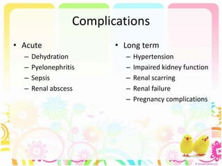 Complications
• Acute
– Dehydration
– Pyelonephritis
– Sepsis
– Renal abscess
• Long term
– Hypertension
– Impaired kidney function
– Renal scarring
– Renal failure
– Pregnancy complications
 