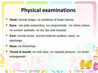 Physical examinations
• Head: normal shape, no evidence of head trauma
• Eyes: not pale conjunctiva, no conjunctivitis , no icteric sclera ,
no sunken eyeballs, no dry lips and mucosa
• Ears: normal pinna, normal external auditory canal, no
discharge
• Nose: no rhinorrhea
• Throat & mouth: no oral ulcer, no injected pharynx , no tonsil
enlargement
 
