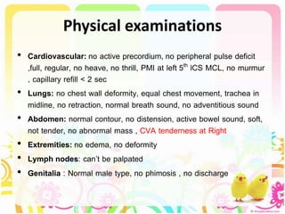 Physical examinations
• Cardiovascular: no active precordium, no peripheral pulse deficit
,full, regular, no heave, no thrill, PMI at left 5th lCS MCL, no murmur
, capillary refill < 2 sec
• Lungs: no chest wall deformity, equal chest movement, trachea in
midline, no retraction, normal breath sound, no adventitious sound
• Abdomen: normal contour, no distension, active bowel sound, soft,
not tender, no abnormal mass , CVA tenderness at Right
• Extremities: no edema, no deformity
• Lymph nodes: can’t be palpated
• Genitalia : Normal male type, no phimosis , no discharge
 