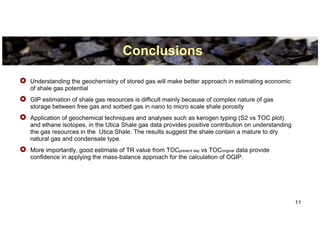 Conclusions

Understanding the geochemistry of stored gas will make better approach in estimating economic
of shale gas potential
GIP estimation of shale gas resources is difficult mainly because of complex nature of gas
storage between free gas and sorbed gas in nano to micro scale shale porosity
Application of geochemical techniques and analyses such as kerogen typing (S2 vs TOC plot)
and ethane isotopes, in the Utica Shale gas data provides positive contribution on understanding
the gas resources in the Utica Shale. The results suggest the shale contain a mature to dry
natural gas and condensate type.
More importantly, good estimate of TR value from TOCpresent day vs TOCoriginal data provide
confidence in applying the mass-balance approach for the calculation of OGIP.




                                                                                                   11
 