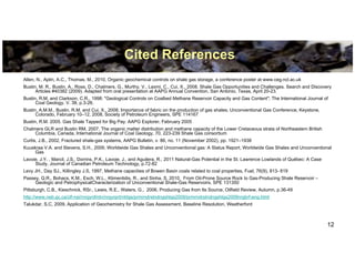 Cited References
Allen, N., Aplin, A.C., Thomas, M., 2010, Organic geochemical controls on shale gas storage, a conference poster at www.ceg.ncl.ac.uk
Bustin, M. R., Bustin, A., Ross, D., Chalmers, G., Murthy, V., Laxmi, C., Cui, X., 2008. Shale Gas Opportunities and Challenges. Search and Discovery
      Articles #40382 (2009). Adapted from oral presentation at AAPG Annual Convention, San Antonio, Texas, April 20-23.
Bustin, R.M. and Clarkson, C.R., 1998: "Geological Controls on Coalbed Methane Reservoir Capacity and Gas Content"; The International Journal of
      Coal Geology, V. 38, p.3-26.
Bustin, A.M.M., Bustin, R.M. and Cui, X., 2008, Importance of fabric on the production of gas shales; Unconventional Gas Conference, Keystone,
      Colorado, February 10–12, 2008, Society of Petroleum Engineers, SPE 114167
Bustin, R.M. 2005. Gas Shale Tapped for Big Pay. AAPG Explorer, February 2005
Chalmers GLR and Bustin RM, 2007, The organic matter distribution and methane capacity of the Lower Cretaceous strata of Northeastern British
     Columbia, Canada, International Journal of Coal Geology, 70, 223-239 Shale Gas consortium
Curtis, J.B., 2002, Fractured shale-gas systems, AAPG Bulletin, v. 86, no. 11 (November 2002), pp. 1921–1938
Kuuskraa V.A. and Stevens, S.H., 2009, Worldwide Gas Shales and Unconventional gas: A Status Report, Worldwide Gas Shales and Unconventional
     Gas
Lavoie, J.Y. , Marcil, J.S., Dorrins, P.K., Lavoie, J., and Aguilera, R., 2011 Natural-Gas Potential in the St. Lawrence Lowlands of Québec: A Case
     Study, Journal of Canadian Petroleum Technology, p.72-82
Levy JH., Day SJ., Killingley J.S, 1997, Methane capacities of Bowen Basin coals related to coal properties, Fuel, 76(9), 813- 819
Passey, Q.R., Bohacs, K.M., Esch, W.L., Klimentidis, R., and Sinha, S, 2010, From Oil-Prone Source Rock to Gas-Producing Shale Reservoir –
     Geologic and PetrophysicalCharacterization of Unconventional Shale-Gas Reservoirs, SPE 131350
Pittsburgh, C.B., Kieschnick, RSr., Lewis, R.E., Waters, G., 2006, Producing Gas from Its Source, Oilfield Review, Autumn, p.36-49
http://www.neb.gc.ca/clf-nsi/rnrgynfmtn/nrgyrprt/ntrlgs/prmrndrstndngshlgs2009/prmrndrstndngshlgs2009nrgbrf-eng.html
Talukdar, S.C, 2009, Application of Geochemistry for Shale Gas Assessment, Baseline Resolution, Weatherford



                                                                                                                                                      12
 