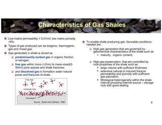 Characteristics of Gas Shales

Low matrix permeability < 0.01md, low matrix porosity
<9%.                                                     To enable shale producing gas, favorable conditions
Types of gas produced can be biogenic, thermogenic       needed are :
gas and mixed gas.                                            High gas generation that are governed by :
                                                              geochemical characteristics of the shale such as
Gas generated in shale is stored as :
                                                                   maturity, organic content,
     predominantly sorbed gas in organic fraction
     or kerogen;
                                                              High gas preservation, that are controlled by
     free gas within micro (<2nm) to meso-sized(2-            rock properties of the shale such as
     50nm) pore spaces and shale fractures;                         large volume with sufficient thickness;
     and dissolved gas in formation water natural                   extensive natural or induced fracture
     pores and fractures of shale.                                  permeability and porosity with sufficient
                                                                    gas saturation;
                                                                    lithological heterogeneity within the shale
                                                                    interval providing internal source – storage
                                                                    rock with good sealing




                    Source : Bustin and Clarkson, 1998                                                       4
 